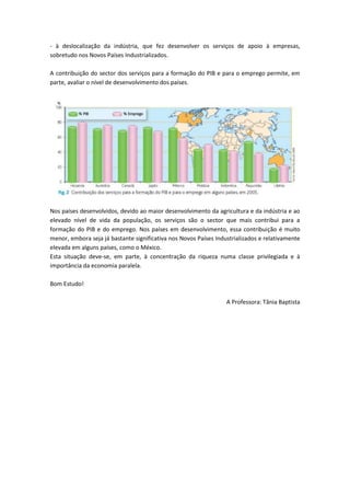 - à deslocalização da indústria, que fez desenvolver os serviços de apoio à empresas,
sobretudo nos Novos Países Industrializados.

A contribuição do sector dos serviços para a formação do PIB e para o emprego permite, em
parte, avaliar o nível de desenvolvimento dos países.




Nos países desenvolvidos, devido ao maior desenvolvimento da agricultura e da indústria e ao
elevado nível de vida da população, os serviços são o sector que mais contribui para a
formação do PIB e do emprego. Nos países em desenvolvimento, essa contribuição é muito
menor, embora seja já bastante significativa nos Novos Países Industrializados e relativamente
elevada em alguns países, como o México.
Esta situação deve-se, em parte, à concentração da riqueza numa classe privilegiada e à
importância da economia paralela.

Bom Estudo!

                                                                  A Professora: Tânia Baptista
 