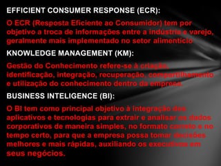 EFFICIENT CONSUMER RESPONSE (ECR):
O ECR (Resposta Eficiente ao Consumidor) tem por
objetivo a troca de informações entre a indústria e varejo,
geralmente mais implementado no setor alimentício
KNOWLEDGE MANAGEMENT (KM):
Gestão do Conhecimento refere-se à criação,
identificação, integração, recuperação, compartilhamento
e utilização do conhecimento dentro da empresa.
BUSINESS INTELIGENCE (BI):
O BI tem como principal objetivo à integração dos
aplicativos e tecnologias para extrair e analisar os dados
corporativos de maneira simples, no formato correto e no
tempo certo, para que a empresa possa tomar decisões
melhores e mais rápidas, auxiliando os executivos em
seus negócios.
 