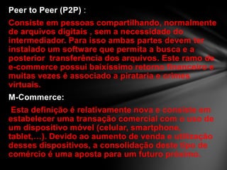 Peer to Peer (P2P) :
Consiste em pessoas compartilhando, normalmente
de arquivos digitais , sem a necessidade do
intermediador. Para isso ambas partes devem ter
instalado um software que permita a busca e a
posterior transferência dos arquivos. Este ramo de
e-commerce possui baixíssimo retorno financeiro e
muitas vezes é associado a pirataria e crimes
virtuais.
M-Commerce:
Esta definição é relativamente nova e consiste em
estabelecer uma transação comercial com o uso de
um dispositivo móvel (celular, smartphone,
tablet,…). Devido ao aumento de venda e utilização
desses dispositivos, a consolidação deste tipo de
comércio é uma aposta para um futuro próximo.
 