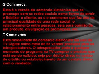 S-Commerce:
Esta é a versão do comércio eletrônico que se
preocupa com as redes sociais como forma de atrair
e fidelizar o cliente, ou o e-commerce que faz uso da
principal qualidade de uma rede social: o
relacionamento entre pessoas, seja para opinião de
um produto, divulgação de promoções, etc.
T-Commerce:
Esta modalidade de comércio eletrônico faz uso da
TV Digital como meio de se vender produtos para os
telespectadores. O telespectador pode a qualquer
momento do programa na TV comprar o produto que
está sendo exibido, seja por débito direto no cartão
de crédito ou estabelecimento de um contato direto
com o vendedor.
 