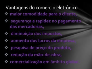  maior comodidade para o cliente,
 segurança e rapidez no pagamento
das mercadorias,
 diminuição dos impostos,
 aumento dos lucros da empresa,
 pesquisa de preço do produto,
 redução da mão-de-obra,
 comercialização em âmbito global.
Vantagens do comercio eletrônico
 