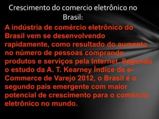 A indústria de comércio eletrônico do
Brasil vem se desenvolvendo
rapidamente, como resultado do aumento
no número de pessoas comprando
produtos e serviços pela Internet. Segundo
o estudo da A. T. Kearney Índice de e-
Commerce de Varejo 2012, o Brasil é o
segundo país emergente com maior
potencial de crescimento para o comércio
eletrônico no mundo.
Crescimento do comercio eletrônico no
Brasil:
 