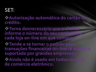Autorização automática do cartão de
crédito.
Torna desnecessário que o cliente
informe o número do seu cartão para
cada loja on-line em que compra;
Tende a se tornar o padrão para
transações financeiras on-line (é aberto e
suportado por grandes empresas);
Ainda não é usado em todos os sites
de comércio eletrônico.
SET:
 
