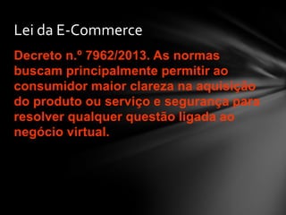 Decreto n.º 7962/2013. As normas
buscam principalmente permitir ao
consumidor maior clareza na aquisição
do produto ou serviço e segurança para
resolver qualquer questão ligada ao
negócio virtual.
Lei da E-Commerce
 