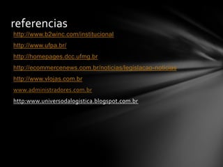 http://www.b2winc.com/institucional
http://www.ufpa.br/
http://homepages.dcc.ufmg.br
http://ecommercenews.com.br/noticias/legislacao-noticias
http://www.vlojas.com.br
www.administradores.com.br
http:www.universodalogistica.blogspot.com.br
referencias
 