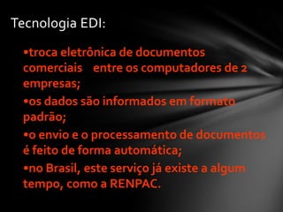 Tecnologia EDI:
•troca eletrônica de documentos
comerciais entre os computadores de 2
empresas;
•os dados são informados em formato
padrão;
•o envio e o processamento de documentos
é feito de forma automática;
•no Brasil, este serviço já existe a algum
tempo, como a RENPAC.
 