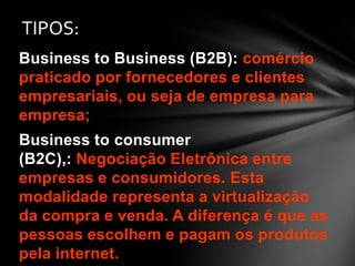 Business to Business (B2B): comércio
praticado por fornecedores e clientes
empresariais, ou seja de empresa para
empresa;
Business to consumer
(B2C),: Negociação Eletrônica entre
empresas e consumidores. Esta
modalidade representa a virtualização
da compra e venda. A diferença é que as
pessoas escolhem e pagam os produtos
pela internet.
TIPOS:
 