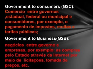 Government to consumers (G2C):
Comercio entre governos
,estadual, federal ou municipal e
consumidores, por exemplo, o
pagamento de impostos, multas e
tarifas públicas;
Government to Business(G2B):
negócios entre governo e
empresas, por exemplo: as compras
pelo Estado através da internet por
meio de licitações, tomada de
preços, etc.
 