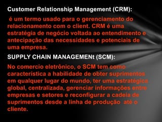 Customer Relationship Management (CRM):
é um termo usado para o gerenciamento do
relacionamento com o client. CRM é uma
estratégia de negócio voltada ao entendimento e
antecipação das necessidades e potenciais de
uma empresa.
SUPPLY CHAIN MANAGEMENt (SCM):
No comercio eletrônico, o SCM tem como
característica a habilidade de obter suprimentos
em qualquer lugar do mundo, ter uma estratégica
global, centralizada, gerenciar informações entre
empresas e setores e reconfigurar a cadeia de
suprimentos desde a linha de produção até o
cliente.
 