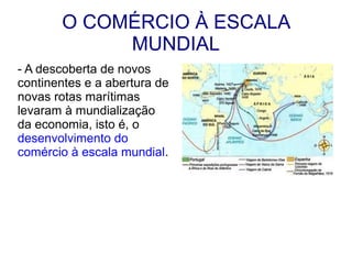 O COMÉRCIO À ESCALA
            MUNDIAL
- A descoberta de novos
continentes e a abertura de
novas rotas marítimas
levaram à mundialização
da economia, isto é, o
desenvolvimento do
comércio à escala mundial.
 
