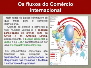 Osfluxos do Comérciointernacional   Nem todos os países contribuem de igual modo para o comércio internacional.     Quando se analisa o comércio a nível mundial, verifica-se a escassa participação de grande parte da África e da América Latina. Contrariamente, a Europa Ocidental, o Japão e os E.U.A caracterizam-se por uma intensa actividade comercial. Os intercâmbios comerciais são facilitados pela existência de organizações que proporcionam o alargamento dos mercados e facilitam o escoamento dos produtos.