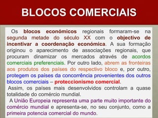BLOCOS COMERCIAIS   Os blocos económicosregionais formaram-se na segunda metade do século XX com o objectivo de incentivar a coordenação económica. A sua formação originou o aparecimento de associações regionais, que procuram dinamizar os mercados através de acordos comerciais preferenciais. Por outro lado, abrem as fronteiras aos produtos dos países do respectivo bloco e, por outro, protegem os países da concorrência provenientes dos outros blocos comerciais – proteccionismo comercial.  Assim, os países mais desenvolvidos controlam a quase totalidade do comércio mundial.  A União Europeia representa uma parte muito importante do comércio mundial e apresenta-se, no seu conjunto, como a primeira potencia comercial do mundo.