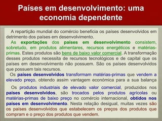 Paísesemdesenvolvimento: umaeconomiadependente   A repartição mundial do comércio beneficia os países desenvolvidos em detrimento dos países em desenvolvimento.    As exportações dos países em desenvolvimento consistem, sobretudo, em produtos alimentares, recursos energéticos e matérias-primas. Estes produtos são bens de baixo valor comercial. A transformação desses produtos necessita de recursos tecnológicos e de capital que os países em desenvolvimento não possuem. São os países desenvolvidos que possuem tais recursos.    Os países desenvolvidos transformam matérias-primas que vendem a elevado preço, obtendo assim vantagem económica para a sua balança comercial.    Os produtos industriais de elevado valor comercial, produzidos nos países desenvolvidos, são trocados pelos produtos agrícolas ou matérias-primas de baixo preço no comércio internacional, obtidos nos países em desenvolvimento. Nesta relação desigual, muitas vezes são os países desenvolvidos que estabelecem os preços dos produtos que compram e o preço dos produtos que vendem. 
