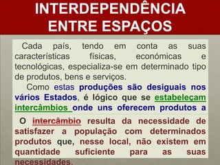 INTERDEPENDÊNCIA ENTRE ESPAÇOSCada país, tendo em conta as suas características físicas, económicas e tecnológicas, especializa-se em determinado tipo de produtos, bens e serviços.     Como estas produções são desiguais nos vários Estados, é lógico que se estabeleçam intercâmbiosonde uns oferecem produtos a outros que deles necessitem. Ointercâmbioresulta da necessidade de satisfazer a população com determinados produtos que,nesse local, não existem em quantidade suficiente para as suas necessidades.