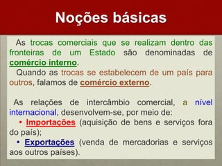 Noçõesbásicas   As trocas comerciais que se realizam dentro das fronteiras de um Estado são denominadas de comércio interno.   Quando as trocas se estabelecem de um país para outros, falamos de comércio externo. As relações de intercâmbio comercial, a nível internacional, desenvolvem-se, por meio de:Importações(aquisição de bens e serviços fora do país);Exportações(venda de mercadorias e serviços aos outros países). 