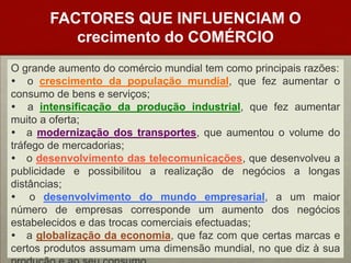 FACTORES QUE INFLUENCIAM O crecimento do COMÉRCIOO grande aumento do comércio mundial tem como principais razões: o crescimento da população mundial, que fez aumentar o consumo de bens e serviços; a intensificação da produção industrial, que fez aumentar muito a oferta; a modernização dos transportes, que aumentou o volume do tráfego de mercadorias; o desenvolvimento das telecomunicações, que desenvolveu a publicidade e possibilitou a realização de negócios a longas distâncias; o desenvolvimento do mundo empresarial, a um maior número de empresas corresponde um aumento dos negócios estabelecidos e das trocas comerciais efectuadas; a globalização da economia, que faz com que certas marcas e certos produtos assumam uma dimensão mundial, no que diz à sua produção e ao seu consumo.