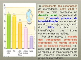 Ocrescimento das exportações de mercadorias,entre 2000 e 2005 foi mais acentuado na América Latina, seguindo-se da Ásia. Orecente processo de industrializaçãonestas áreas do mundo,  ou seja, o surgimento dos NPI’sexplicam a intensificação das trocas comerciais nestas regiões.   Por este motivo, a maioria das transacções comerciais efectuadas no mundo inteiro são de produtos industriais. Foi, aliás, este tipo de produtos onde se registou um maior crescimento do comércio internacional por grupo de mercadorias.