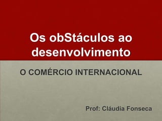 OsobStáculosaodesenvolvimento O COMÉRCIO INTERNACIONAL Prof: Cláudia Fonseca 