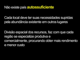 Não existe país autossuficiente

Cada local deve ter suas necessidades supridas
pela abundância existente em outros lugares

Divisão espacial dos recursos, faz com que cada
região se especialize produtiva e
comercialmente, procurando obter mais rendimento
e menor custo
 