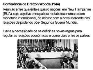Conferência de Bretton Woods(1944)
Reunião entre quarenta e quatro nações, em New Hampshire
(EUA), cujo objetivo principal era restabelecer uma ordem
monetária internacional, de acordo com a nova realidade nas
relações de poder do pós- Segunda Guerra Mundial.

Havia a necessidade de se definir as novas regras para
regular as relações econômicas e comerciais entre os países
 
