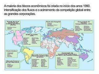 A maioria dos blocos econômicos foi criada no início dos anos 1990.
intensificação dos fluxos e o acirramento da competição global entre
as grandes corporações.
 