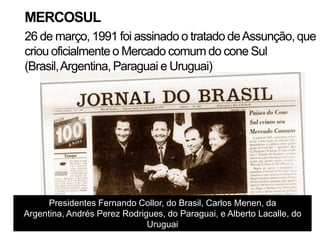 MERCOSUL
26 de março, 1991 foi assinado o tratado de Assunção, que
criou oficialmente o Mercado comum do cone Sul
(Brasil, Argentina, Paraguai e Uruguai)




      Presidentes Fernando Collor, do Brasil, Carlos Menen, da
Argentina, Andrés Perez Rodrigues, do Paraguai, e Alberto Lacalle, do
                              Uruguai
 