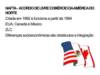 NAFTA- ACORDO DE LIVRE COMÉRCIO DAAMÉRICA DO
NORTE
Criada em 1992 e funciona a partir de 1994
EUA, Canadá e México
ZLC
Diferenças socioeconômicas são obstáculos a integração
 