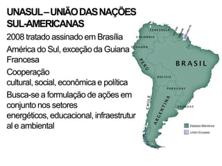 UNASUL –UNIÃO DAS NAÇÕES
SUL-AMERICANAS
2008 tratado assinado em Brasília
América do Sul, exceção da Guiana
Francesa
Cooperação
cultural, social, econômica e política
Busca-se a formulação de ações em
conjunto nos setores
energéticos, educacional, infraestrutur
al e ambiental
 