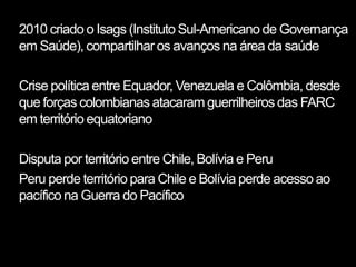 2010 criado o Isags (Instituto Sul-Americano de Governança
em Saúde), compartilhar os avanços na área da saúde

Crise política entre Equador, Venezuela e Colômbia, desde
que forças colombianas atacaram guerrilheiros das FARC
em território equatoriano

Disputa por território entre Chile, Bolívia e Peru
Peru perde território para Chile e Bolívia perde acesso ao
pacífico na Guerra do Pacífico
 