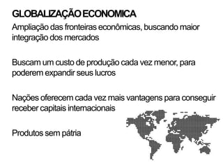 GLOBALIZAÇÃO ECONOMICA
Ampliação das fronteiras econômicas, buscando maior
integração dos mercados

Buscam um custo de produção cada vez menor, para
poderem expandir seus lucros

Nações oferecem cada vez mais vantagens para conseguir
receber capitais internacionais

Produtos sem pátria
 