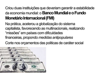Criou duas instituições que deveriam garantir a estabilidade
da economia mundial: o Banco Mundial e o Fundo
Monetário Internacional (FMI)
Na prática, acelerou a globalização do sistema
capitalista, favorecendo as multinacionais, realizando
“missões” em países com dificuldades
financeiras, propondo medidas antipopulares
Corte nos orçamentos das politicas de caráter social
 