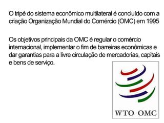 O tripé do sistema econômico multilateral é concluído com a
criação Organização Mundial do Comércio (OMC) em 1995

Os objetivos principais da OMC é regular o comércio
internacional, implementar o fim de barreiras econômicas e
dar garantias para a livre circulação de mercadorias, capitais
e bens de serviço.
 