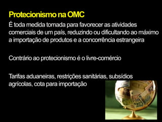 Protecionismo na OMC
É toda medida tomada para favorecer as atividades
comerciais de um país, reduzindo ou dificultando ao máximo
a importação de produtos e a concorrência estrangeira

Contrário ao protecionismo é o livre-comércio

Tarifas aduaneiras, restrições sanitárias, subsídios
agrícolas, cota para importação
 