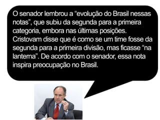 O senador lembrou a “evolução do Brasil nessas
notas”, que subiu da segunda para a primeira
categoria, embora nas últimas posições.
Cristovam disse que é como se um time fosse da
segunda para a primeira divisão, mas ficasse “na
lanterna”. De acordo com o senador, essa nota
inspira preocupação no Brasil.
 
