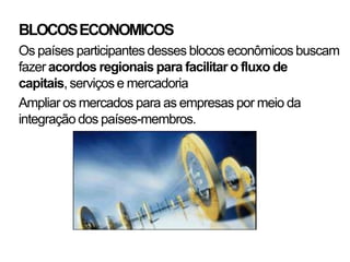 BLOCOS ECONOMICOS
Os países participantes desses blocos econômicos buscam
fazer acordos regionais para facilitar o fluxo de
capitais, serviços e mercadoria
Ampliar os mercados para as empresas por meio da
integração dos países-membros.
 