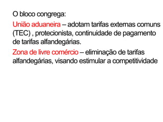 O bloco congrega:
União aduaneira – adotam tarifas externas comuns
(TEC) , protecionista, continuidade de pagamento
de tarifas alfandegárias.
Zona de livre comércio – eliminação de tarifas
alfandegárias, visando estimular a competitividade
 