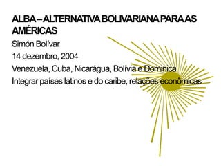 ALBA –ALTERNATIVA BOLIVARIANA PARAAS
AMÉRICAS
Simón Bolívar
14 dezembro, 2004
Venezuela, Cuba, Nicarágua, Bolívia e Dominica
Integrar países latinos e do caribe, relações econômicas
 