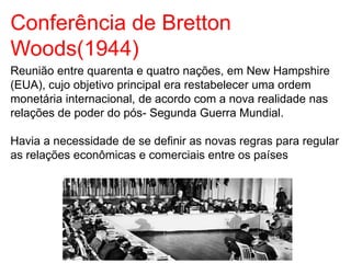 Conferência de Bretton
Woods(1944)
Reunião entre quarenta e quatro nações, em New Hampshire
(EUA), cujo objetivo principal era restabelecer uma ordem
monetária internacional, de acordo com a nova realidade nas
relações de poder do pós- Segunda Guerra Mundial.
Havia a necessidade de se definir as novas regras para regular
as relações econômicas e comerciais entre os países
 