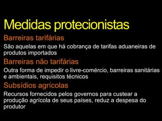 Medidas protecionistas
Barreiras tarifárias
São aquelas em que há cobrança de tarifas aduaneiras de
produtos importados
Barreiras não tarifárias
Outra forma de impedir o livre-comércio, barreiras sanitárias
e ambientais, requisitos técnicos
Subsídios agrícolas
Recursos fornecidos pelos governos para custear a
produção agrícola de seus países, reduz a despesa do
produtor
 