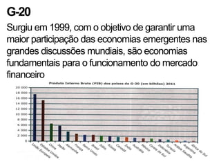 G-20
Surgiu em 1999, com o objetivo de garantir uma
maior participação das economias emergentes nas
grandes discussões mundiais, são economias
fundamentais para o funcionamento do mercado
financeiro
 