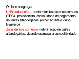 O bloco congrega:
União aduaneira – adotam tarifas externas comuns
(TEC) , protecionista, continuidade de pagamento
de tarifas alfandegárias. (exceção leite e vinho
brasileiro)
Zona de livre comércio – eliminação de tarifas
alfandegárias, visando estimular a competitividade
 