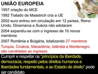 UNIÃO EUROPEIA
1957 criação do MCE
1992 Tratado de Maastrich cria a UE
2002 euro entrou em circulação em 12 países, Reino
Unido, Dinamarca e Suécia não adotaram
2004 expandiu-se com o ingresso de 10 novos
membros
2007 Romênia e Bulgária, totalizando 27 membros
Turquia, Croácia, Macedônia, Islândia e Montenegro
são candidatas ao ingresso
Cumprir e respeitar os “princípios da liberdade,
democracia, respeito pelos direitos humanos e
liberdades fundamentais, e ao Estado de direito” pode
ser candidato
 