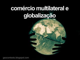 comércio multilateral e
globalização
geocontexto.blogspot.com
 