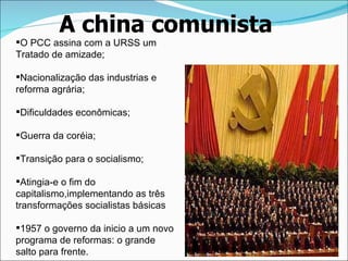 A china comunista O PCC assina com a URSS um Tratado de amizade; Nacionalização das industrias e  reforma agrária; Dificuldades econômicas; Guerra da coréia; Transição para o socialismo; Atingia-e o fim do capitalismo,implementando as três transformações socialistas básicas 1957 o governo da inicio a um novo programa de reformas: o grande salto para frente.  