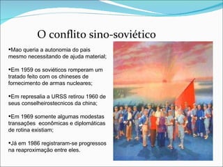 O conflito sino-soviético Mao queria a autonomia do pais mesmo necessitando de ajuda material; Em 1959 os soviéticos romperam um tratado feito com os chineses de fornecimento de armas nucleares; Em represalia a URSS retirou 1960 de seus conselheirostecnicos da china; Em 1969 somente algumas modestas transações  econômicas e diplomáticas  de rotina existiam; Já em 1986 registraram-se progressos na reaproximação entre eles.  