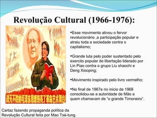 Revolução Cultural (1966-1976): Cartaz fazendo propaganda política da Revolução Cultural feita por Mao Tsé-tung. Esse movimento ativou o fervor revolucionário ,a participação popular e atraiu toda a sociedade contra o capitalismo; Grande luta pelo poder sustentado pelo exercito popular de libertação liderado por Lin Piao contra o grupo Liu shaochi e Deng Xiooping; Movimento inspirado pelo livro vermelho; No final de 1967e no inicio de 1968 consolidou-se a autoridade de Mão a quem chamavam de “o grande Timoneiro”. 