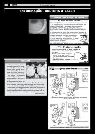 8

geral

O Comunitário Regional

FEVEREIRO de 2014

INFORMAÇÃO, CULTURA & LAZER
AS MARCAS DE BATOM NO BANHEIRO
Numa escola pública no centro de Belo
Horizonte, estava ocorrendo uma situação
inusitada: meninas de 15,16,17 anos que
usavam batom, todos os dias beijavam o espelho para remover o excesso de batom. O
diretor andava bastante aborrecido, porque
o zelador tinha um trabalho enorme para
limpar o espelho ao final do dia. Mas, como
sempre, na tarde seguinte, lá estavam as
mesmas marcas de batom.
Um dia o diretor juntou o bando de meninas no banheiro e explicou pacientemente que era muito complicado limpar o espelho com todas aquelas marcas que
elas faziam. Fez uma palestra de uma hora. No dia seguinte as marcas de batom no
banheiro reapareceram.
No outro dia, o diretor juntou o bando de meninas e o zelador no banheiro, e
pediu ao zelador para demonstrar a dificuldade do trabalho. O zelador imediatamente pegou um pano, molhou no vaso sanitário e passou no espelho. Nunca mais
apareceram marcas no espelho!
Moral da história:

Há professores e há educadores... Comunicar é sempre um desafio! Às vezes, precisamos
usar métodos diferentes para alcançar certos resultados. Por quê? Porque a bondade que
nunca repreende não é bondade: é passividade. Porque a paciência que nunca se esgota não
é paciência: é subserviência. Porque a serenidade que nunca se desmancha não é serenidade:
é indiferença. Porque a tolerância que nunca replica não é tolerância: é imbecilidade.

reflexão
"As pessoas estão perdendo a
habilidade de dialogar e de conhecer o outro. Elas ouvem, mas não
escutam; falam, mas não se deixam conhecer; esbarram-se, mas
não se veem; e uma multidão caminha solitariamente em direção
a lugar nenhum. Conviver é uma
arte tão sutil quanto a música, a
literatura, a pintura ou o teatro e
que poucos aprenderam a dominar. Infelizmente, nas escolas não
há disciplinas que ensinam a nos relacionar. A dificuldade de entrar no
mundo alheio está criando uma geração de pessoas impacientes e distantes. Ao perdermos a generosidade de respeitar diferentes pontos de vista,
transformamos a convivência em família, os casamentos e os negócios em
verdadeiros campos de batalha, em que o outro passa a ser o inimigo... A
competição selvagem, em que valores humanos são destruídos, só vai terminar quando aprendermos a conviver com a adversidade..."
Roberto Shinyashiki

O SÁBIO E O DESCONTENTE
Um velho sábio deparou com um indivíduo e ao conversar com ele observou
que se tratava de pessoa desiludida com tudo e com todos, sempre afirmando que
Deus não lhe atendia. E dizia:
– Estou na pior, pois Deus dá aos outros as riquezas e a mim nada. Como posso ser feliz sem possuir coisa alguma?
– Será que você é mesmo tão pobre assim quanto diz? Deus não lhe deu saúde
e mocidade? – perguntou-lhe o sábio.
– Realmente, não posso negar que tenho muita força e boa saúde – respondeu
o infeliz.
Em seguida, o sábio tomou a mão direita do queixoso e lhe perguntou:
– Posso cortar esta mão sua por cinco mil reais?
– Nunca! Nem por vinte mil. Nem a esquerda eu venderia por esse valor – afirmou o desanimado jovem.
– E por vinte mil reais, você permitiria ficar sem seus olhos?
– De forma alguma!
– Veja então você! Quanta riqueza Deus lhe deu e você ainda se queixa da
vida! – observou o velho sábio.
(Colaboração: Dr. Aníbal Silva)

humor com o prof. py hadas

 