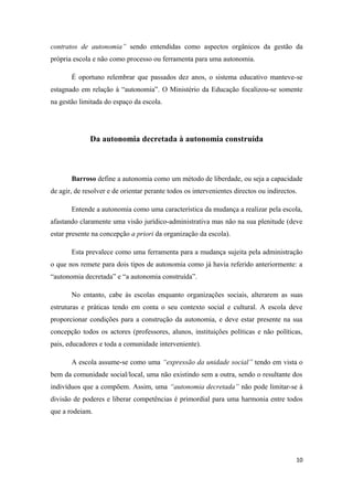 contratos de autonomia” sendo entendidas como aspectos orgânicos da gestão da
própria escola e não como processo ou ferramenta para uma autonomia.
É oportuno relembrar que passados dez anos, o sistema educativo manteve-se
estagnado em relação à “autonomia”. O Ministério da Educação focalizou-se somente
na gestão limitada do espaço da escola.
Da autonomia decretada à autonomia construída
Barroso define a autonomia como um método de liberdade, ou seja a capacidade
de agir, de resolver e de orientar perante todos os intervenientes directos ou indirectos.
Entende a autonomia como uma característica da mudança a realizar pela escola,
afastando claramente uma visão jurídico-administrativa mas não na sua plenitude (deve
estar presente na concepção a priori da organização da escola).
Esta prevalece como uma ferramenta para a mudança sujeita pela administração
o que nos remete para dois tipos de autonomia como já havia referido anteriormente: a
“autonomia decretada” e “a autonomia construída”.
No entanto, cabe às escolas enquanto organizações sociais, alterarem as suas
estruturas e práticas tendo em conta o seu contexto social e cultural. A escola deve
proporcionar condições para a construção da autonomia, e deve estar presente na sua
concepção todos os actores (professores, alunos, instituições políticas e não políticas,
pais, educadores e toda a comunidade interveniente).
A escola assume-se como uma “expressão da unidade social” tendo em vista o
bem da comunidade social/local, uma não existindo sem a outra, sendo o resultante dos
indivíduos que a compõem. Assim, uma “autonomia decretada” não pode limitar-se à
divisão de poderes e liberar competências é primordial para uma harmonia entre todos
que a rodeiam.
10
 