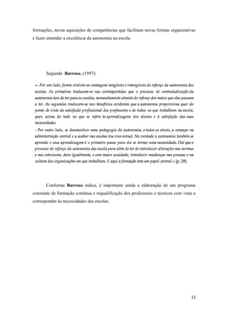 formações, novas aquisições de competências que facilitam novas formas organizativas
e fazer entender a excelência da autonomia na escola.
Segundo Barroso, (1997):
Conforme Barroso indica, é importante ainda a elaboração de um programa
constante de formação contínua e requalificação dos professores e técnicos com vista a
corresponder às necessidades das escolas.
12
 