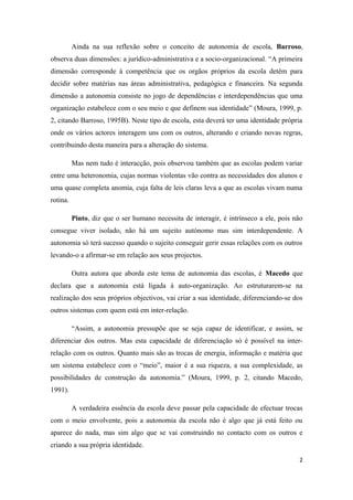 Ainda na sua reflexão sobre o conceito de autonomia de escola, Barroso,
observa duas dimensões: a jurídico-administrativa e a socio-organizacional. “A primeira
dimensão corresponde à competência que os orgãos próprios da escola detêm para
decidir sobre matérias nas áreas administrativa, pedagógica e financeira. Na segunda
dimensão a autonomia consiste no jogo de dependências e interdependências que uma
organização estabelece com o seu meio e que definem sua identidade” (Moura, 1999, p.
2, citando Barroso, 1995B). Neste tipo de escola, esta deverá ter uma identidade própria
onde os vários actores interagem uns com os outros, alterando e criando novas regras,
contribuindo desta maneira para a alteração do sistema.
Mas nem tudo é interacção, pois observou também que as escolas podem variar
entre uma heteronomia, cujas normas violentas vão contra as necessidades dos alunos e
uma quase completa anomia, cuja falta de leis claras leva a que as escolas vivam numa
rotina.
Pinto, diz que o ser humano necessita de interagir, é intrínseco a ele, pois não
consegue viver isolado, não há um sujeito autónomo mas sim interdependente. A
autonomia só terá sucesso quando o sujeito conseguir gerir essas relações com os outros
levando-o a afirmar-se em relação aos seus projectos.
Outra autora que aborda este tema de autonomia das escolas, é Macedo que
declara que a autonomia está ligada à auto-organização. Ao estruturarem-se na
realização dos seus próprios objectivos, vai criar a sua identidade, diferenciando-se dos
outros sistemas com quem está em inter-relação.
“Assim, a autonomia pressupõe que se seja capaz de identificar, e assim, se
diferenciar dos outros. Mas esta capacidade de diferenciação só é possível na inter-
relação com os outros. Quanto mais são as trocas de energia, informação e matéria que
um sistema estabelece com o “meio”, maior é a sua riqueza, a sua complexidade, as
possibilidades de construção da autonomia.” (Moura, 1999, p. 2, citando Macedo,
1991).
A verdadeira essência da escola deve passar pela capacidade de efectuar trocas
com o meio envolvente, pois a autonomia da escola não é algo que já está feito ou
aparece do nada, mas sim algo que se vai construindo no contacto com os outros e
criando a sua própria identidade.
2
 